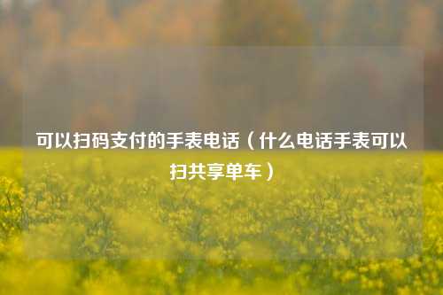 可以扫码支付的手表电话（什么电话手表可以扫共享单车）